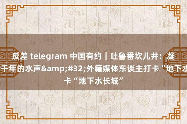 反差 telegram 中国有约｜吐鲁番坎儿井：凝听穿越千年的水声&#32;外籍媒体东谈主打卡“地下水长城”