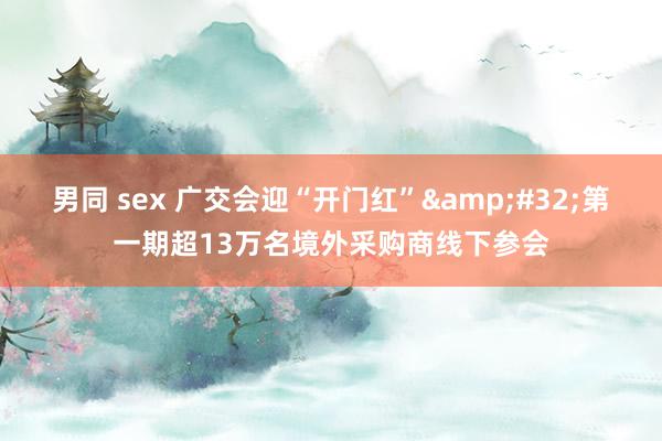 男同 sex 广交会迎“开门红”&#32;第一期超13万名境外采购商线下参会