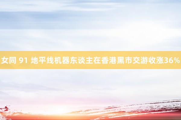 女同 91 地平线机器东谈主在香港黑市交游收涨36%