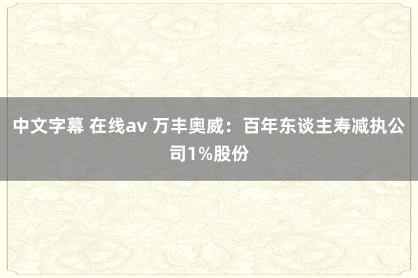 中文字幕 在线av 万丰奥威：百年东谈主寿减执公司1%股份