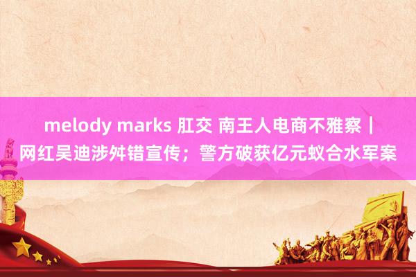 melody marks 肛交 南王人电商不雅察｜网红吴迪涉舛错宣传；警方破获亿元蚁合水军案