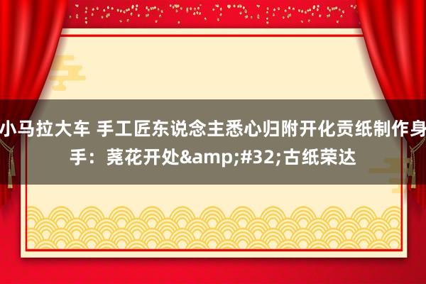 小马拉大车 手工匠东说念主悉心归附开化贡纸制作身手：荛花开处&#32;古纸荣达