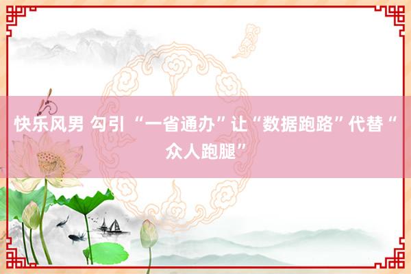 快乐风男 勾引 “一省通办”让“数据跑路”代替“众人跑腿”