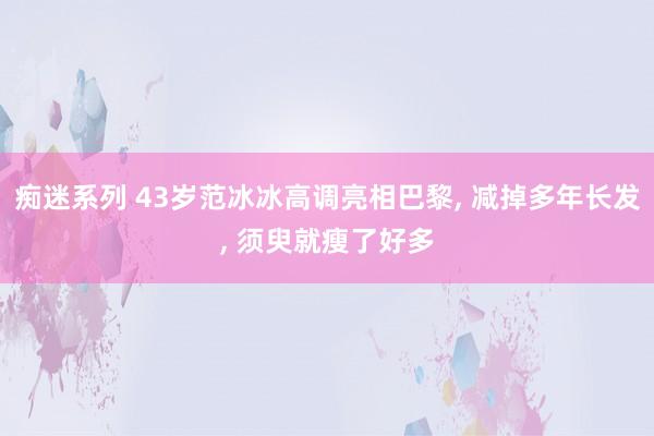 痴迷系列 43岁范冰冰高调亮相巴黎， 减掉多年长发， 须臾就瘦了好多