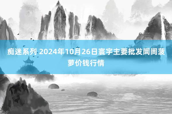 痴迷系列 2024年10月26日寰宇主要批发阛阓菠萝价钱行情