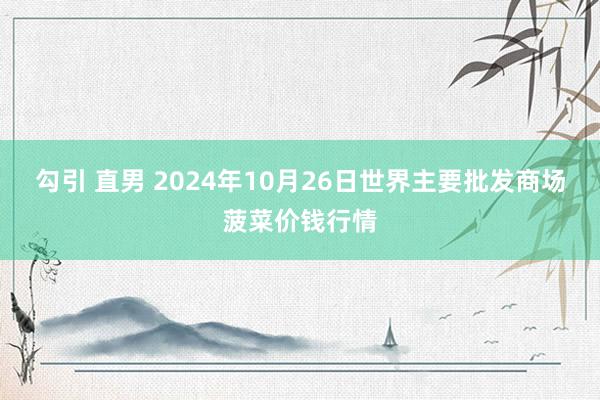 勾引 直男 2024年10月26日世界主要批发商场菠菜价钱行情