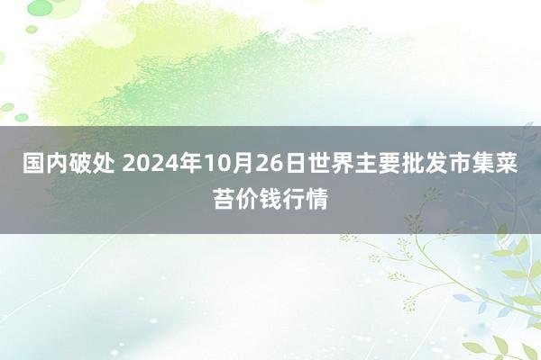 国内破处 2024年10月26日世界主要批发市集菜苔价钱行情