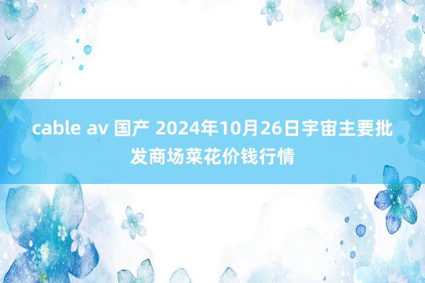 cable av 国产 2024年10月26日宇宙主要批发商场菜花价钱行情