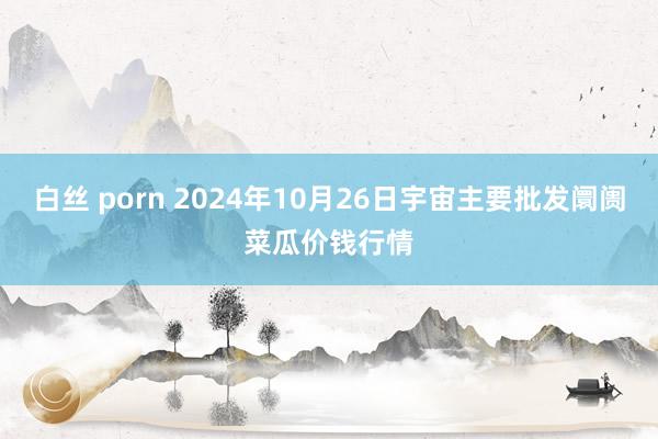 白丝 porn 2024年10月26日宇宙主要批发阛阓菜瓜价钱行情