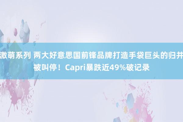 激萌系列 两大好意思国前锋品牌打造手袋巨头的归并被叫停！Capri暴跌近49%破记录