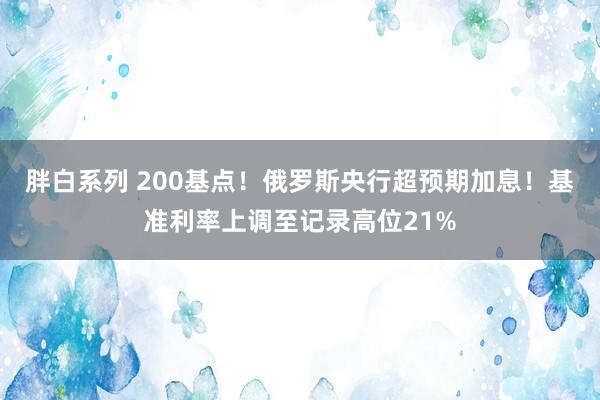 胖白系列 200基点！俄罗斯央行超预期加息！基准利率上调至记录高位21%