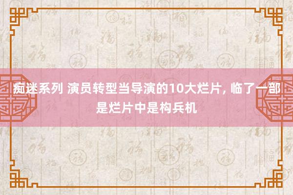 痴迷系列 演员转型当导演的10大烂片, 临了一部是烂片中是构兵机