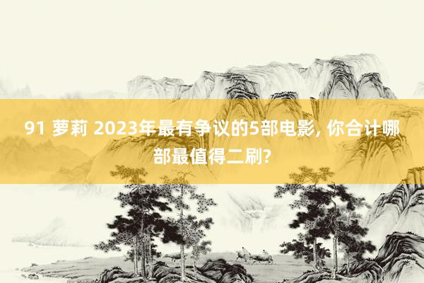 91 萝莉 2023年最有争议的5部电影， 你合计哪部最值得二刷?