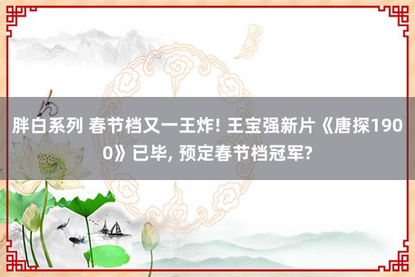 胖白系列 春节档又一王炸! 王宝强新片《唐探1900》已毕， 预定春节档冠军?