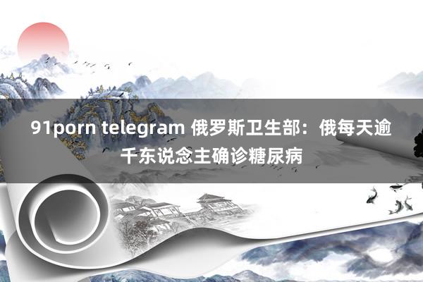 91porn telegram 俄罗斯卫生部：俄每天逾千东说念主确诊糖尿病