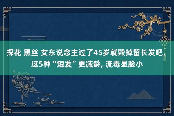 探花 黑丝 女东说念主过了45岁就毁掉留长发吧， 这5种“短发”更减龄， 流毒显脸小