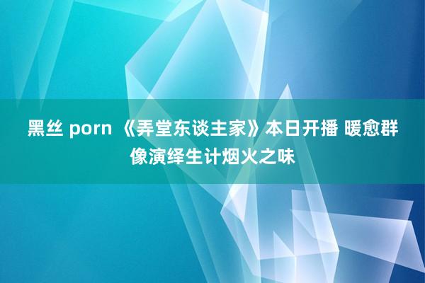 黑丝 porn 《弄堂东谈主家》本日开播 暖愈群像演绎生计烟火之味