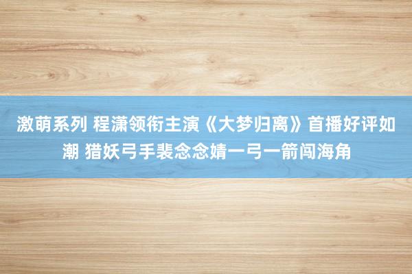 激萌系列 程潇领衔主演《大梦归离》首播好评如潮 猎妖弓手裴念念婧一弓一箭闯海角