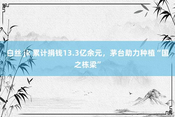 白丝 jk 累计捐钱13.3亿余元，茅台助力种植“国之栋梁”