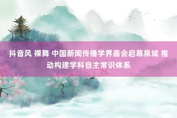 抖音风 裸舞 中国新闻传播学界嘉会启幕泉城 推动构建学科自主常识体系