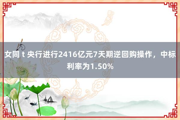 女同 t 央行进行2416亿元7天期逆回购操作，中标利率为1.50%