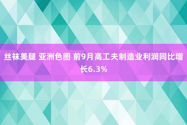 丝袜美腿 亚洲色图 前9月高工夫制造业利润同比增长6.3%