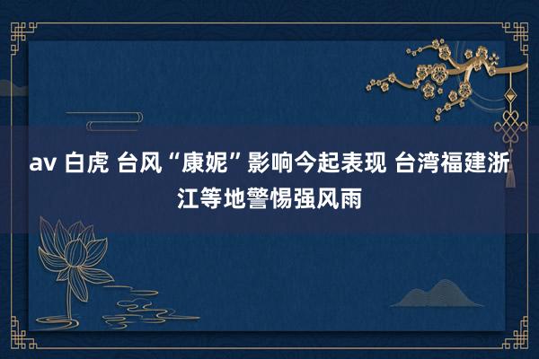 av 白虎 台风“康妮”影响今起表现 台湾福建浙江等地警惕强风雨