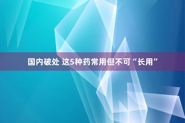 国内破处 这5种药常用但不可“长用”