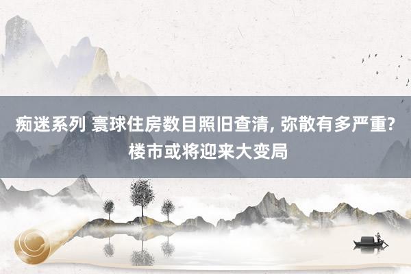 痴迷系列 寰球住房数目照旧查清, 弥散有多严重? 楼市或将迎来大变局