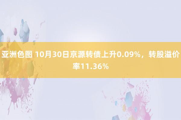 亚洲色图 10月30日京源转债上升0.09%，转股溢价率11.36%