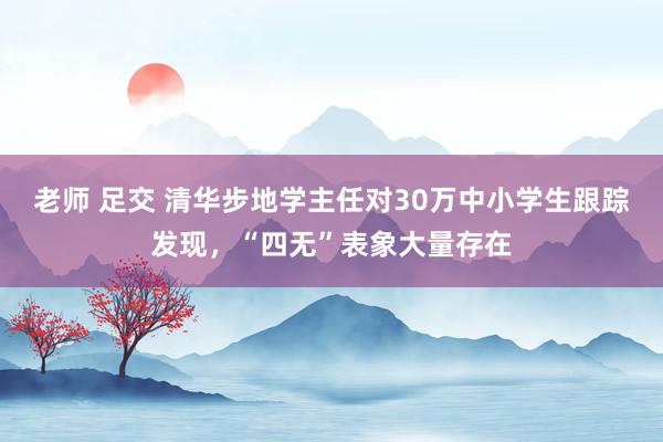 老师 足交 清华步地学主任对30万中小学生跟踪发现，“四无”表象大量存在