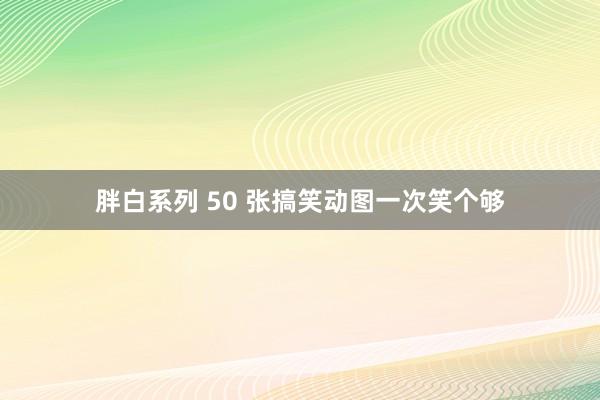 胖白系列 50 张搞笑动图一次笑个够