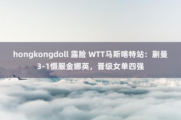 hongkongdoll 露脸 WTT马斯喀特站：蒯曼3-1慑服金娜英，晋级女单四强