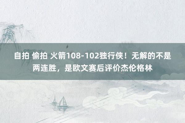 自拍 偷拍 火箭108-102独行侠！无解的不是两连胜，是欧文赛后评价杰伦格林