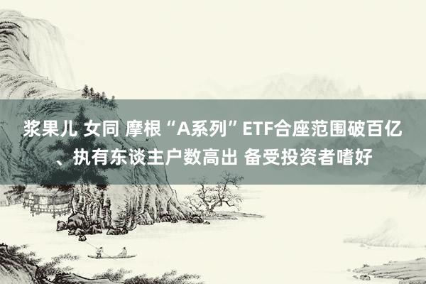 浆果儿 女同 摩根“A系列”ETF合座范围破百亿、执有东谈主户数高出 备受投资者嗜好