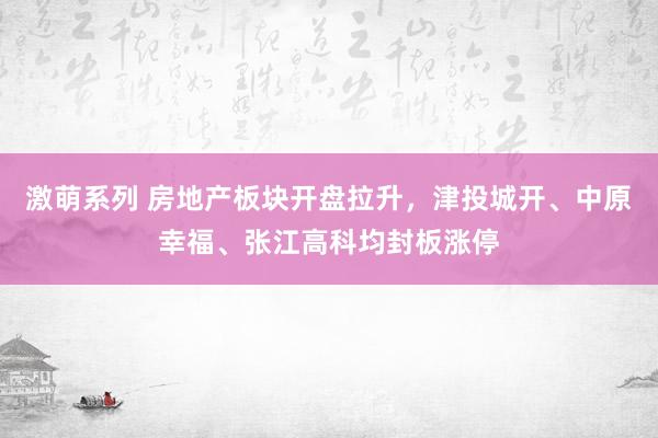 激萌系列 房地产板块开盘拉升，津投城开、中原幸福、张江高科均封板涨停