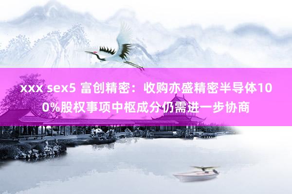 xxx sex5 富创精密：收购亦盛精密半导体100%股权事项中枢成分仍需进一步协商