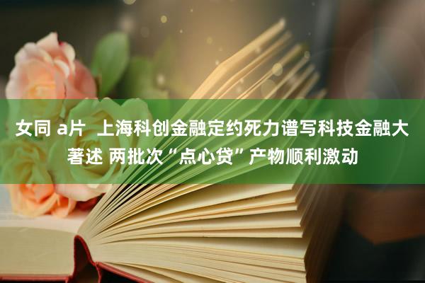 女同 a片  上海科创金融定约死力谱写科技金融大著述 两批次“点心贷”产物顺利激动