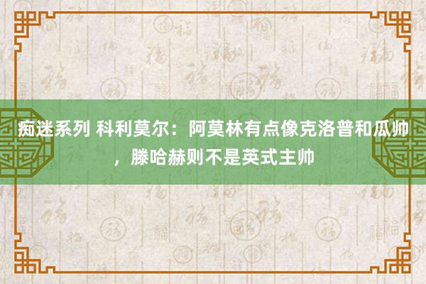 痴迷系列 科利莫尔：阿莫林有点像克洛普和瓜帅，滕哈赫则不是英式主帅