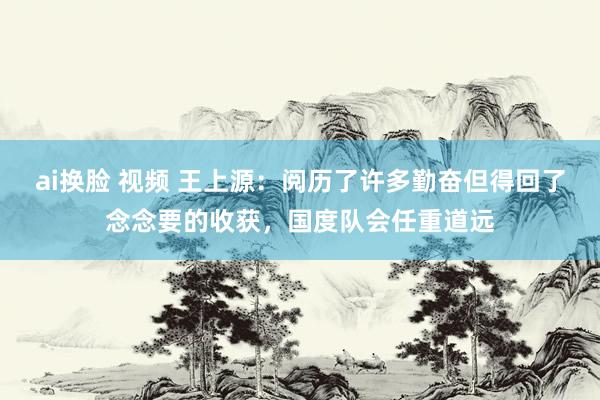 ai换脸 视频 王上源：阅历了许多勤奋但得回了念念要的收获，国度队会任重道远