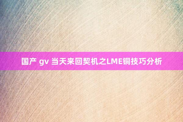 国产 gv 当天来回契机之LME铜技巧分析