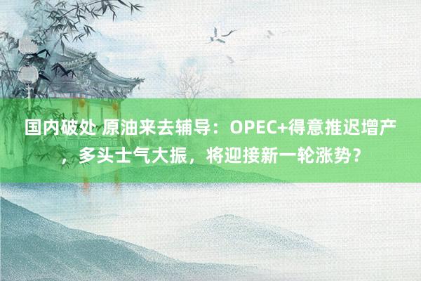 国内破处 原油来去辅导：OPEC+得意推迟增产，多头士气大振，将迎接新一轮涨势？