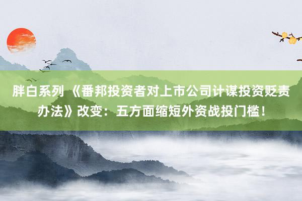 胖白系列 《番邦投资者对上市公司计谋投资贬责办法》改变：五方面缩短外资战投门槛！