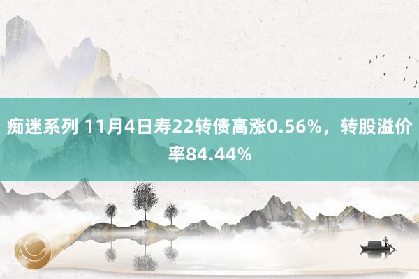 痴迷系列 11月4日寿22转债高涨0.56%，转股溢价率84.44%