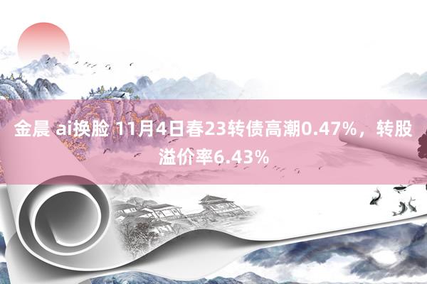 金晨 ai换脸 11月4日春23转债高潮0.47%，转股溢价率6.43%