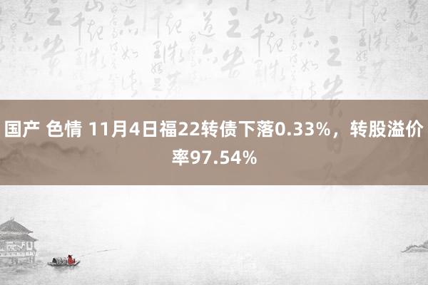 国产 色情 11月4日福22转债下落0.33%，转股溢价率97.54%