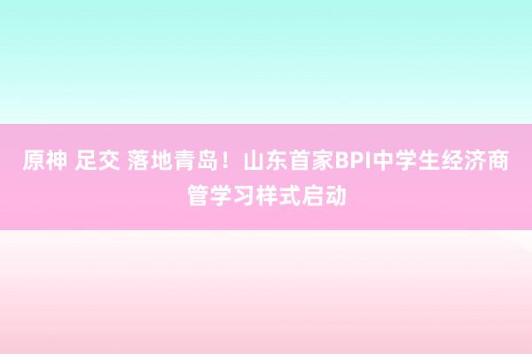 原神 足交 落地青岛！山东首家BPI中学生经济商管学习样式启动