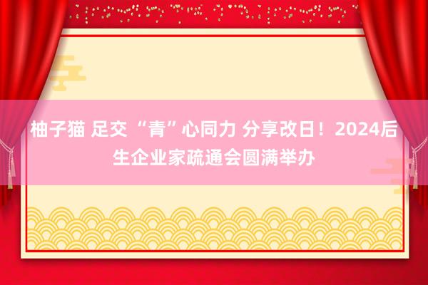 柚子猫 足交 “青”心同力 分享改日！2024后生企业家疏通会圆满举办