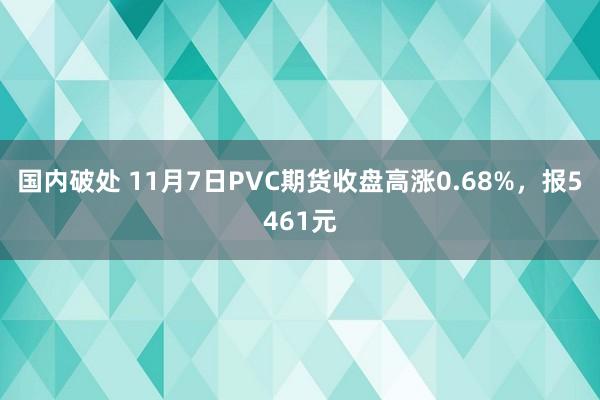 国内破处 11月7日PVC期货收盘高涨0.68%，报5461元