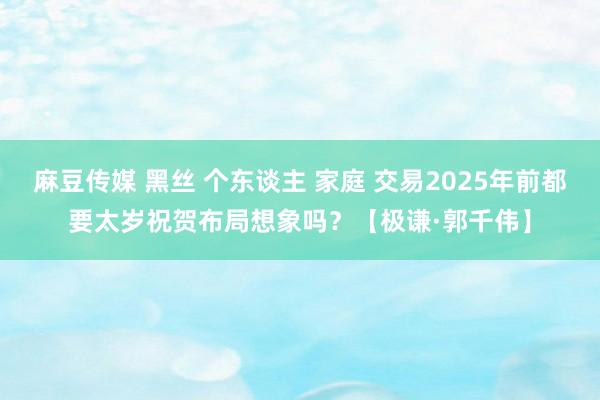 麻豆传媒 黑丝 个东谈主 家庭 交易2025年前都要太岁祝贺布局想象吗？【极谦·郭千伟】